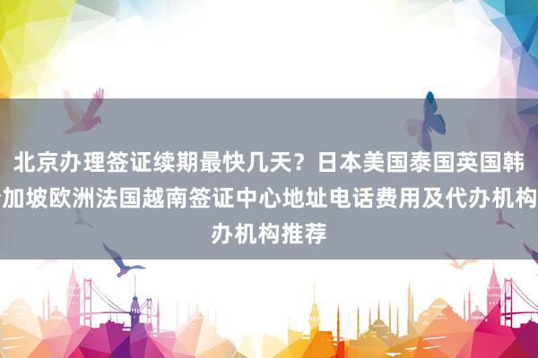 北京办理签证续期最快几天？日本美国泰国英国韩国新加坡欧洲法国越南签证中心地址电话费用及代办机构推荐