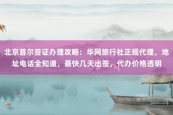 北京首尔签证办理攻略：华网旅行社正规代理，地址电话全知道，最快几天出签，代办价格透明