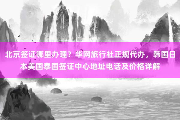 北京签证哪里办理？华网旅行社正规代办，韩国日本美国泰国签证中心地址电话及价格详解