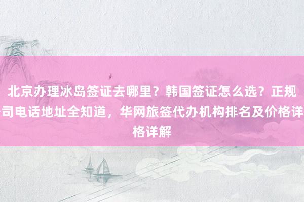 北京办理冰岛签证去哪里？韩国签证怎么选？正规公司电话地址全知道，华网旅签代办机构排名及价格详解