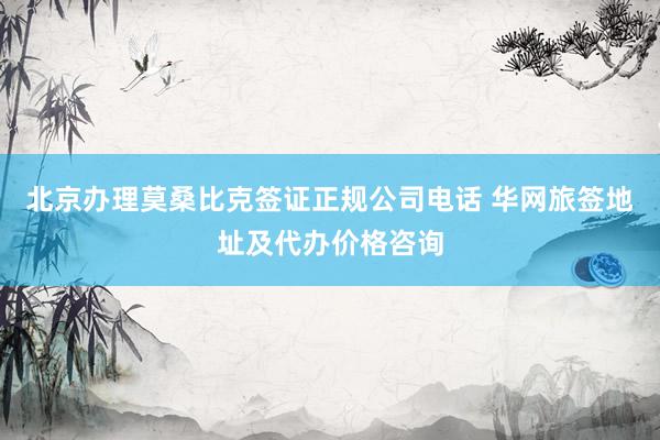 北京办理莫桑比克签证正规公司电话 华网旅签地址及代办价格咨询