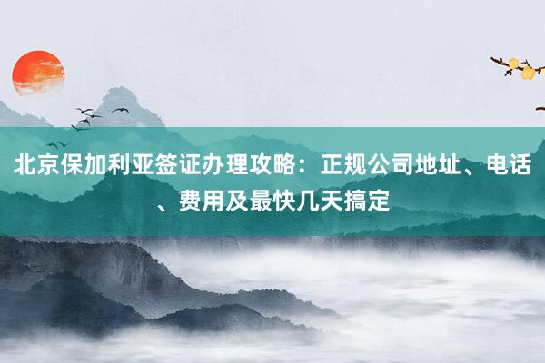 北京保加利亚签证办理攻略：正规公司地址、电话、费用及最快几天搞定