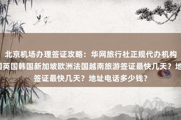 北京机场办理签证攻略：华网旅行社正规代办机构，日本美国泰国英国韩国新加坡欧洲法国越南旅游签证最快几天？地址电话多少钱？