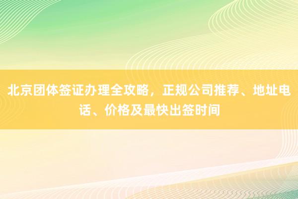 北京团体签证办理全攻略，正规公司推荐、地址电话、价格及最快出签时间
