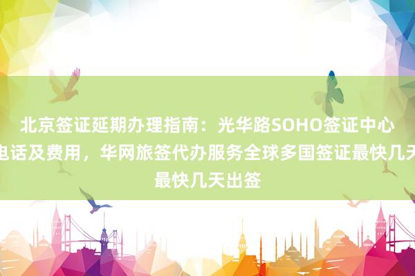 北京签证延期办理指南：光华路SOHO签证中心地址电话及费用，华网旅签代办服务全球多国签证最快几天出签
