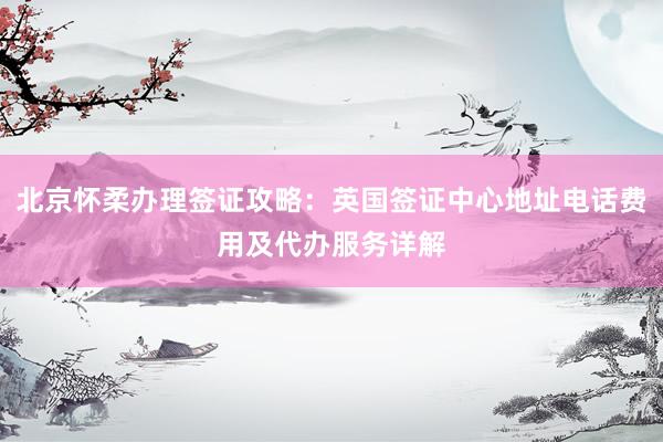 北京怀柔办理签证攻略：英国签证中心地址电话费用及代办服务详解