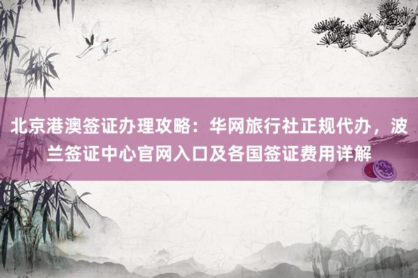 北京港澳签证办理攻略：华网旅行社正规代办，波兰签证中心官网入口及各国签证费用详解
