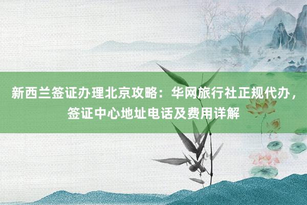 新西兰签证办理北京攻略：华网旅行社正规代办，签证中心地址电话及费用详解