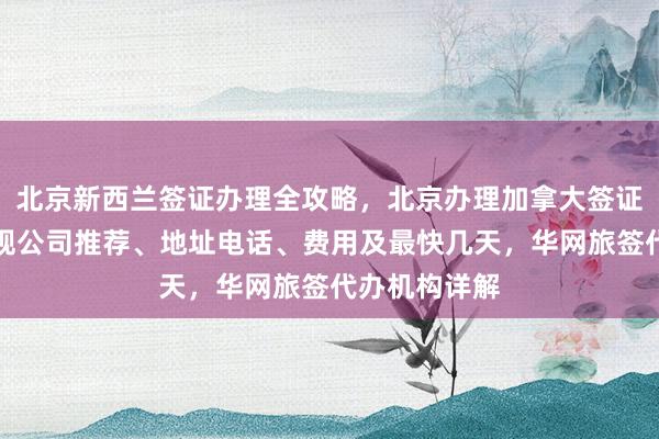 北京新西兰签证办理全攻略，北京办理加拿大签证哪家好？正规公司推荐、地址电话、费用及最快几天，华网旅签代办机构详解