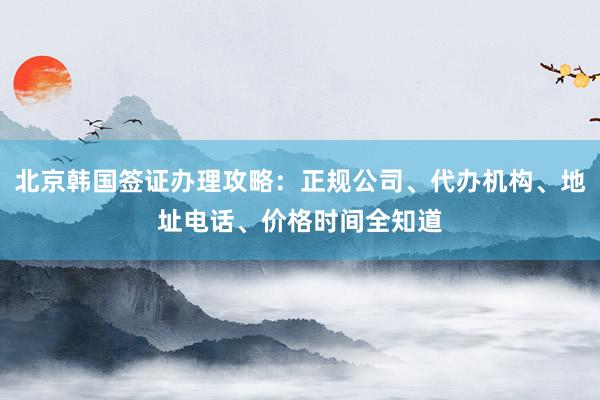北京韩国签证办理攻略：正规公司、代办机构、地址电话、价格时间全知道