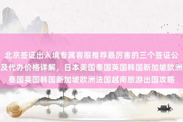 北京签证出入境专属客服推荐最厉害的三个签证公司，华网旅签官网入口及代办价格详解，日本美国泰国英国韩国新加坡欧洲法国越南旅游出国攻略