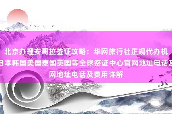 北京办理安哥拉签证攻略：华网旅行社正规代办机构一览，日本韩国美国泰国英国等全球签证中心官网地址电话及费用详解