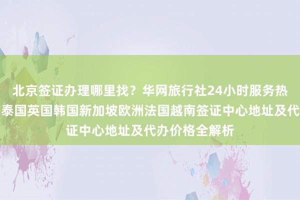 北京签证办理哪里找？华网旅行社24小时服务热线，日本美国泰国英国韩国新加坡欧洲法国越南签证中心地址及代办价格全解析