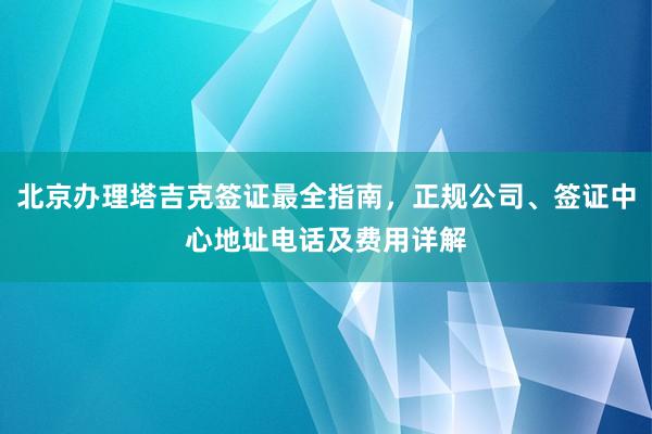 北京办理塔吉克签证最全指南，正规公司、签证中心地址电话及费用详解