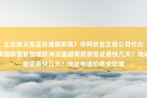 北京顺义签证办理哪家强？华网旅签正规公司代办，日本美国泰国英国韩国新加坡欧洲法国越南旅游签证最快几天？地址电话价格全知道