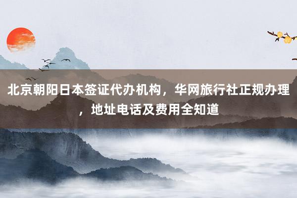 北京朝阳日本签证代办机构，华网旅行社正规办理，地址电话及费用全知道