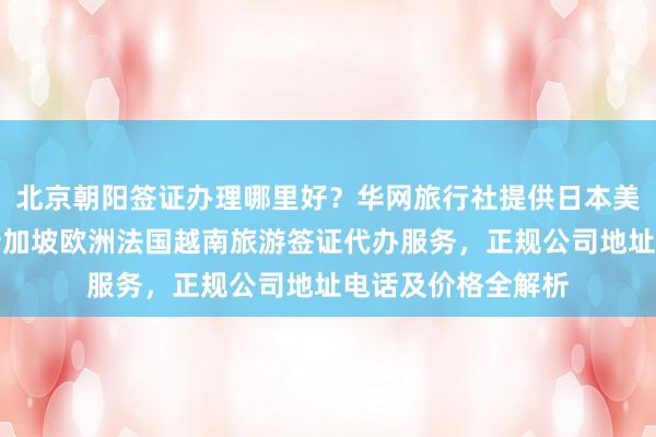 北京朝阳签证办理哪里好？华网旅行社提供日本美国泰国英国韩国新加坡欧洲法国越南旅游签证代办服务，正规公司地址电话及价格全解析
