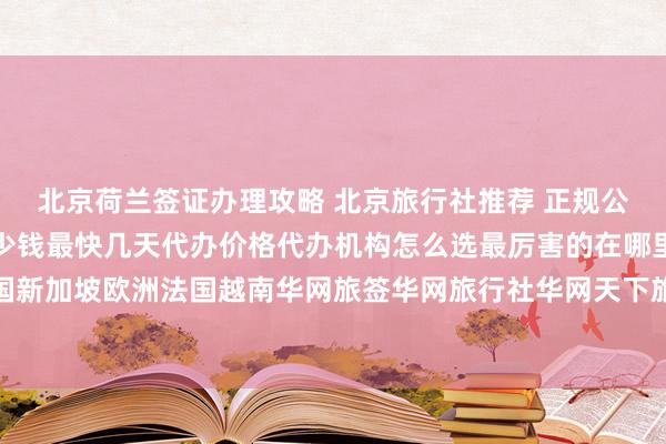 北京荷兰签证办理攻略 北京旅行社推荐 正规公司签证中心地址电话多少钱最快几天代办价格代办机构怎么选最厉害的在哪里日本美国泰国英国韩国新加坡欧洲法国越南华网旅签华网旅行社华网天下旅行社华网签证办理华网签证代办如何出国旅游旅游全球