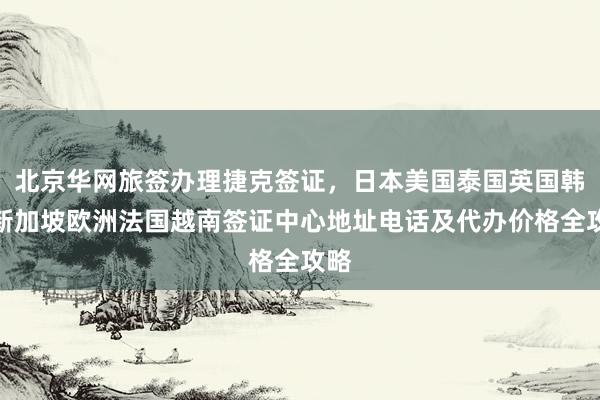 北京华网旅签办理捷克签证，日本美国泰国英国韩国新加坡欧洲法国越南签证中心地址电话及代办价格全攻略
