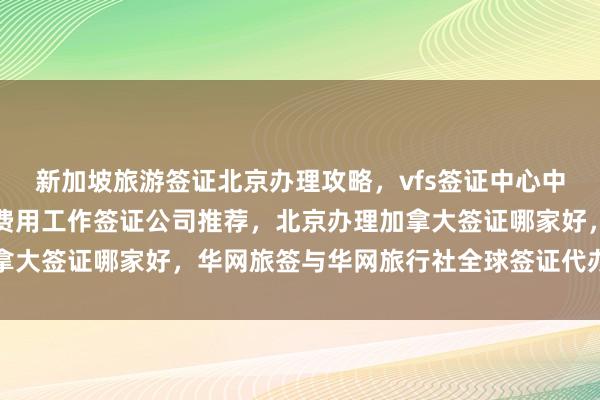 新加坡旅游签证北京办理攻略，vfs签证中心中文官网信息，北京办理费用工作签证公司推荐，北京办理加拿大签证哪家好，华网旅签与华网旅行社全球签证代办服务详解