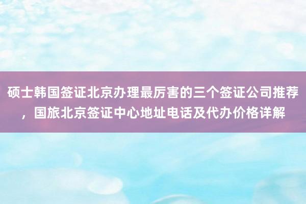 硕士韩国签证北京办理最厉害的三个签证公司推荐，国旅北京签证中心地址电话及代办价格详解