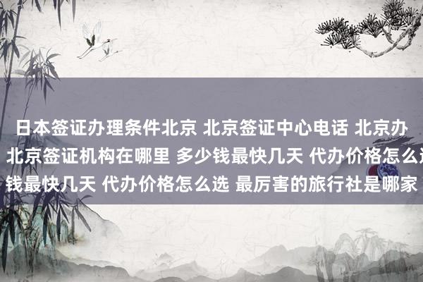 日本签证办理条件北京 北京签证中心电话 北京办理出国签证公司有哪些 北京签证机构在哪里 多少钱最快几天 代办价格怎么选 最厉害的旅行社是哪家