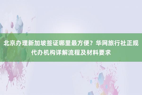 北京办理新加坡签证哪里最方便？华网旅行社正规代办机构详解流程及材料要求