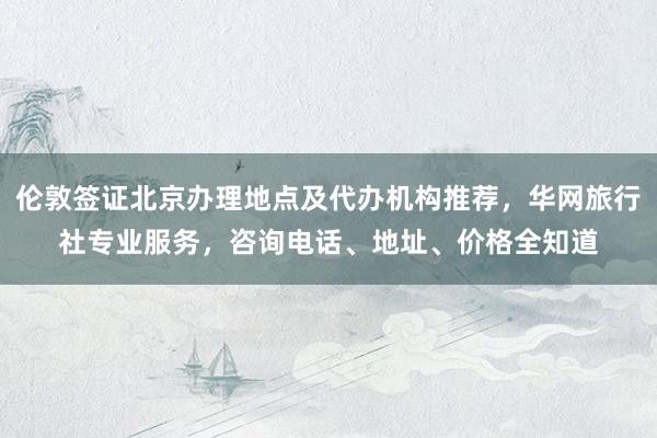 伦敦签证北京办理地点及代办机构推荐，华网旅行社专业服务，咨询电话、地址、价格全知道