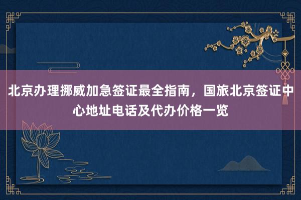 北京办理挪威加急签证最全指南，国旅北京签证中心地址电话及代办价格一览