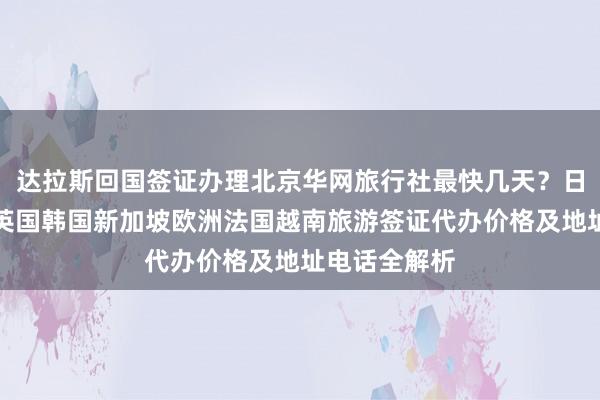 达拉斯回国签证办理北京华网旅行社最快几天？日本美国泰国英国韩国新加坡欧洲法国越南旅游签证代办价格及地址电话全解析