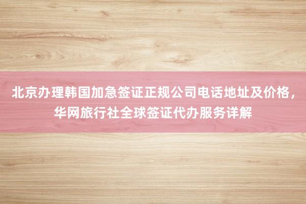 北京办理韩国加急签证正规公司电话地址及价格，华网旅行社全球签证代办服务详解