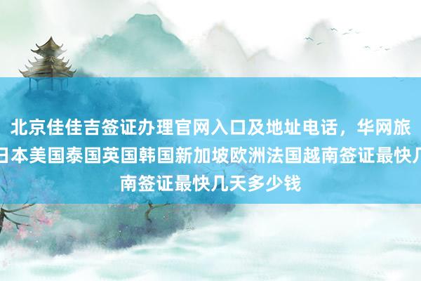 北京佳佳吉签证办理官网入口及地址电话，华网旅行社代办日本美国泰国英国韩国新加坡欧洲法国越南签证最快几天多少钱