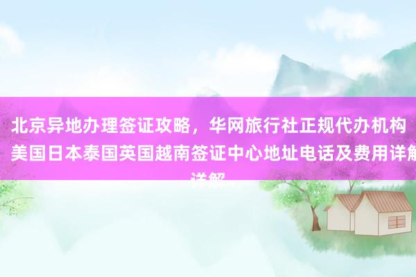 北京异地办理签证攻略，华网旅行社正规代办机构，美国日本泰国英国越南签证中心地址电话及费用详解