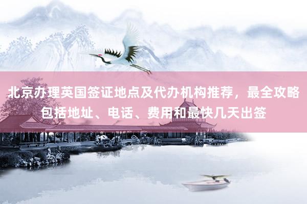 北京办理英国签证地点及代办机构推荐，最全攻略包括地址、电话、费用和最快几天出签
