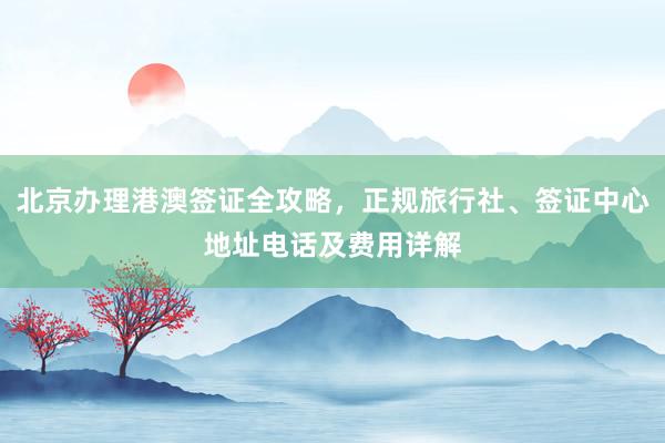 北京办理港澳签证全攻略，正规旅行社、签证中心地址电话及费用详解