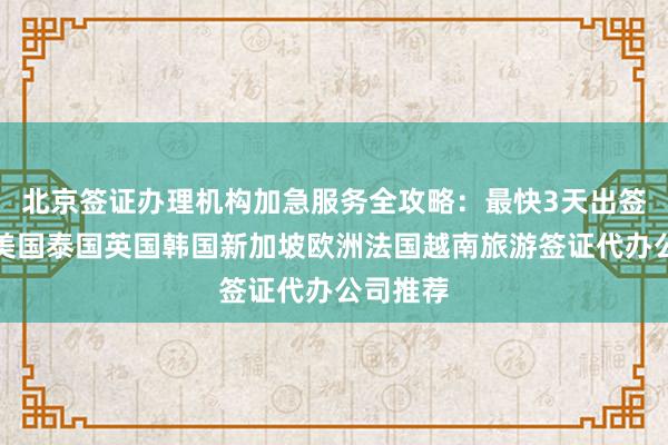 北京签证办理机构加急服务全攻略：最快3天出签，日本美国泰国英国韩国新加坡欧洲法国越南旅游签证代办公司推荐