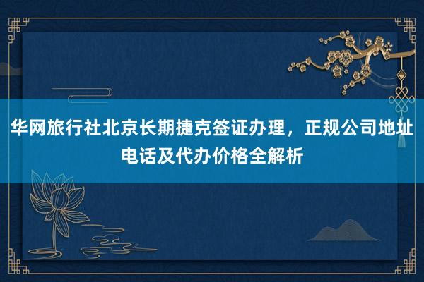 华网旅行社北京长期捷克签证办理，正规公司地址电话及代办价格全解析