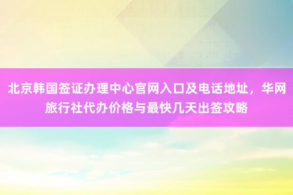 北京韩国签证办理中心官网入口及电话地址，华网旅行社代办价格与最快几天出签攻略