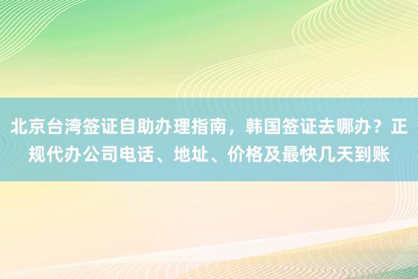 北京台湾签证自助办理指南，韩国签证去哪办？正规代办公司电话、地址、价格及最快几天到账