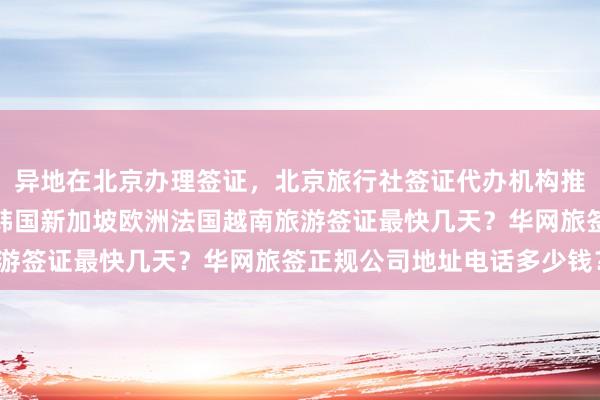 异地在北京办理签证，北京旅行社签证代办机构推荐，日本美国泰国英国韩国新加坡欧洲法国越南旅游签证最快几天？华网旅签正规公司地址电话多少钱？