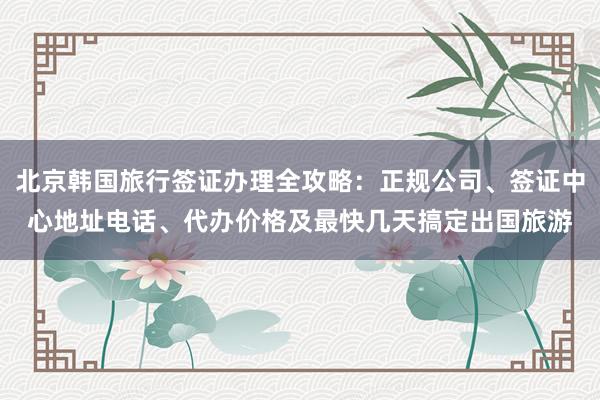 北京韩国旅行签证办理全攻略：正规公司、签证中心地址电话、代办价格及最快几天搞定出国旅游