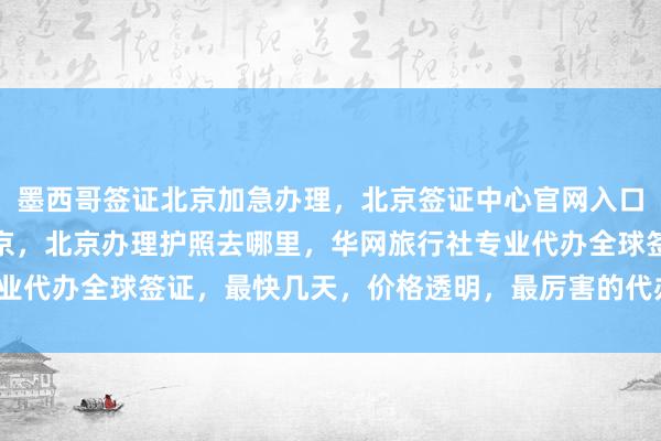 墨西哥签证北京加急办理，北京签证中心官网入口，日本签证代办机构北京，北京办理护照去哪里，华网旅行社专业代办全球签证，最快几天，价格透明，最厉害的代办公司在哪里？