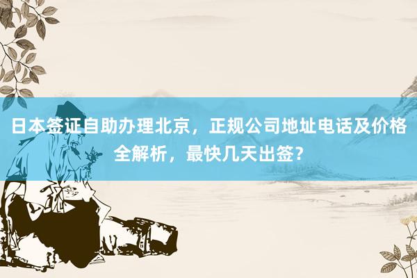 日本签证自助办理北京，正规公司地址电话及价格全解析，最快几天出签？