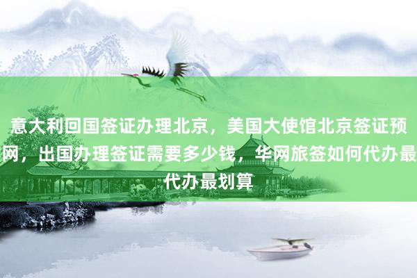 意大利回国签证办理北京，美国大使馆北京签证预约官网，出国办理签证需要多少钱，华网旅签如何代办最划算