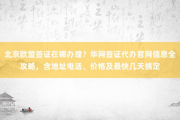 北京欧盟签证在哪办理？华网签证代办官网信息全攻略，含地址电话、价格及最快几天搞定