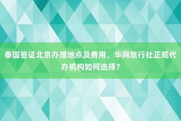 泰国签证北京办理地点及费用，华网旅行社正规代办机构如何选择？