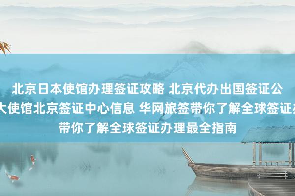 北京日本使馆办理签证攻略 北京代办出国签证公司推荐 加拿大使馆北京签证中心信息 华网旅签带你了解全球签证办理最全指南