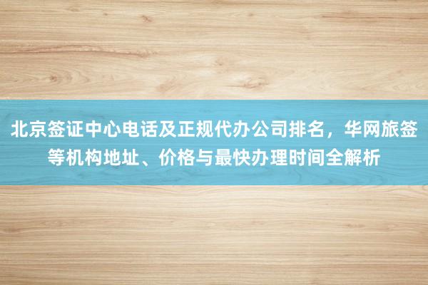 北京签证中心电话及正规代办公司排名，华网旅签等机构地址、价格与最快办理时间全解析