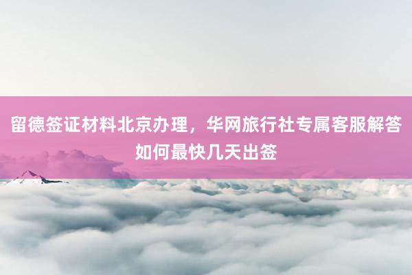 留德签证材料北京办理，华网旅行社专属客服解答如何最快几天出签