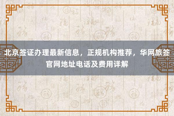 北京签证办理最新信息，正规机构推荐，华网旅签官网地址电话及费用详解